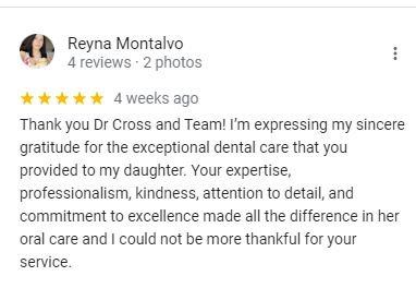 Google review from Reyna Montalvo: Thank you Dr Cross and Team! I'm expressing my sincere gratitude for the exceptional dental care that you provided to my daughter. Your expertise, professionalism, kindness, attention to detail, and commitment to excellence made all the difference in her oral care.