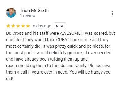 Google review from Trish McGrath: Dr. Cross and his staff were AWESOME! I was scared, but confident they would take GREAT care of me and they most certainly did. It was pretty quick and painless, for the most part. I would definitely go back, if ever needed.